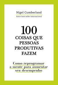 100 Coisas Que Pessoas Produtivas Fazem - Como Reprogramar a Mente Para Melhorar Seu Desempenho